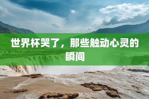 世界杯哭了，那些触动心灵的瞬间