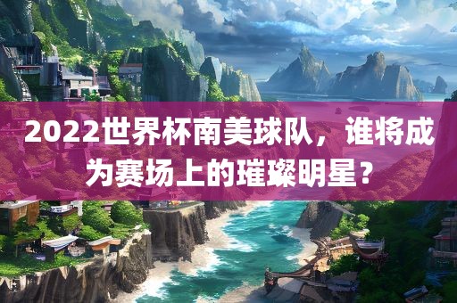 2022世界杯南美球队，谁将成为赛场上的璀璨明星？