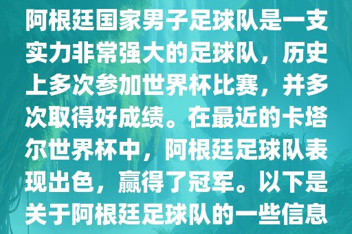 阿根廷国家男子足球队是一支实力非常强大的足球队，历史上多次参加世界杯比赛，并多次取得好成绩。在最近的卡塔尔世界杯中，阿根廷足球队表现出色，赢得了冠军。以下是关于阿根廷足球队的一些信息