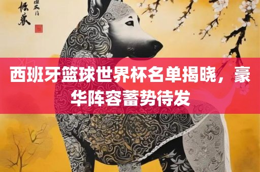 西班牙篮球世界洪湖市顺升工程机械租赁有限公司杯名单揭晓，豪华阵容蓄势待发