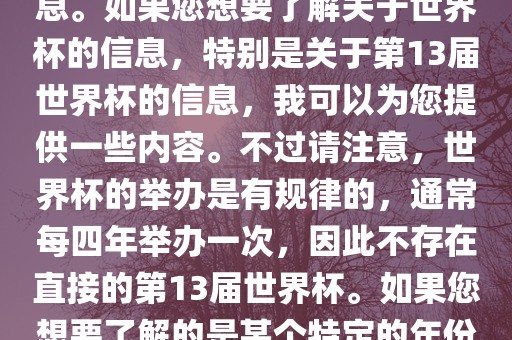 关于世界杯，我了解到您可能是在询问关于足球世界杯的信息。如果您想要了解关于世界杯的信息，特别是关于第13届世界杯的信息，我可以为您提供一些内容。不过请注意，世界杯的举办是有规律的，通常每四年举办一次，因此不存在直接的第13届世界杯。如果您想要了解的是某个特定的年份举办的足球世界杯赛事，请提供更具体的信息。洪湖市顺升工程机械租赁有限公司
