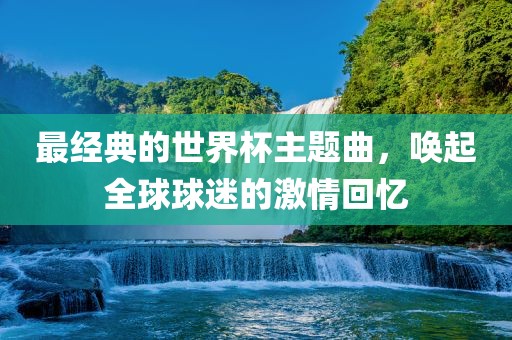 最经典的世洪湖市顺升工程机械租赁有限公司界杯主题曲，唤起全球球迷的激情回忆