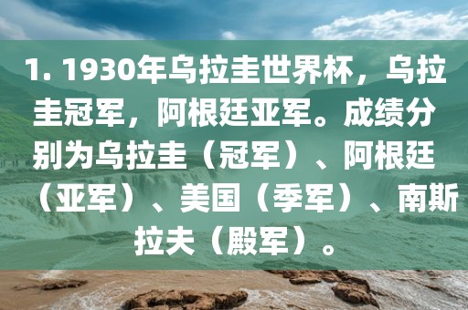 1. 1930年乌拉圭世界杯，乌拉圭冠军，阿根廷亚军。成绩分别为乌拉圭（冠军）、阿根廷（亚军）、美国（季军）、南斯拉夫（殿军）。