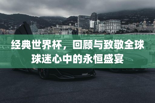 经典世界杯，回顾与致敬全球球迷心中的永恒盛洪湖市顺升工程机械租赁有限公司宴