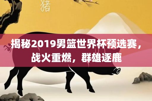 揭秘20洪湖市顺升工程机械租赁有限公司19男篮世界杯预选赛，战火重燃，群雄逐鹿