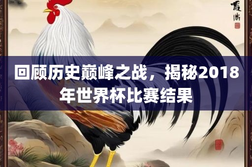 回顾历史巅峰之战，揭秘2018年世界杯比赛结果