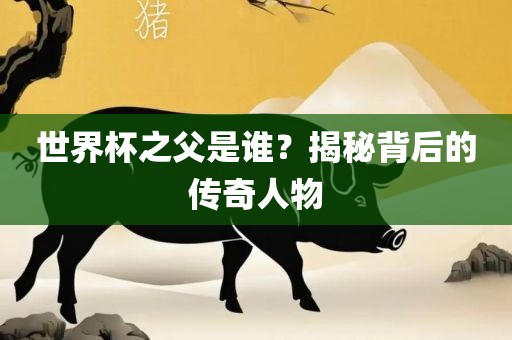 世界杯之父是谁？揭秘背后的传奇人物洪湖市顺升工程机械租赁有限公司
