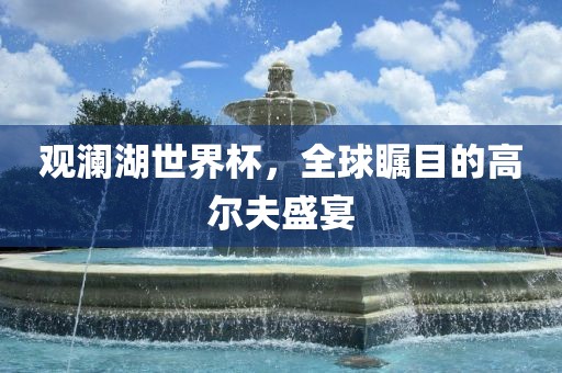观澜湖世界杯，全球瞩目的高尔夫盛宴洪湖市顺升工程机械租赁有限公司