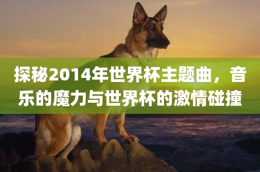 探秘2014年世界杯主题曲，音乐的魔力与世界杯的激情碰撞洪湖市顺升工程机械租赁有限公司