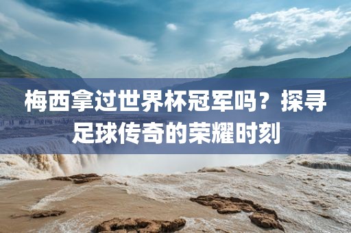 梅西拿过世界杯冠军吗？探寻足球传奇的荣耀时刻洪湖市顺升工程机械租赁有限公司