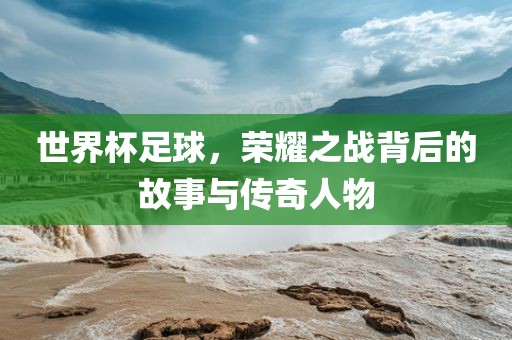 世界杯足球，荣耀之战背后的故事与传奇人物洪湖市顺升工程机械租赁有限公司