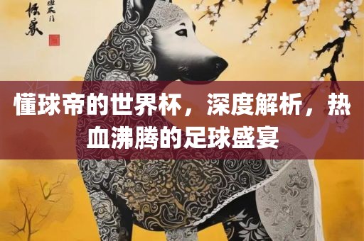 懂球帝的世界杯，深度解析，热血沸腾的足球盛宴