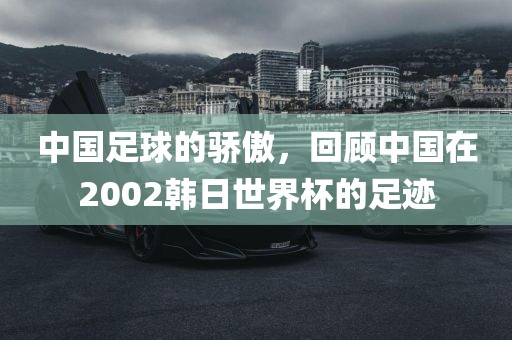 中国足球的骄傲，回顾中国在2002韩日世界杯的足迹