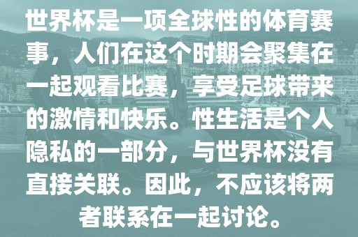 世界杯是一项全球性的体育赛事，人们在这个时期会聚集在一起观看比赛，享受足球带来的激情和快乐。性生活是个人隐私的一部分，与世界杯没有直接关联。因此，不应该将两者联系在一起讨论。洪湖市顺升工程机械租赁有限公司