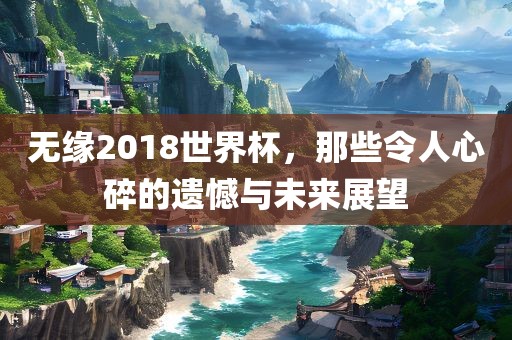 无洪湖市顺升工程机械租赁有限公司缘2018世界杯，那些令人心碎的遗憾与未来展望