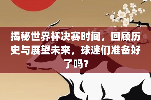 揭秘世界杯决赛时间，回顾历史与展望未来，球迷们准备好了吗？洪湖市顺升工程机械租赁有限公司