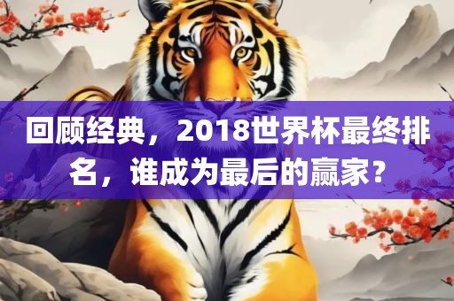 回顾经典，2018世界杯最终排名，谁成为最后的赢家？洪湖市顺升工程机械租赁有限公司