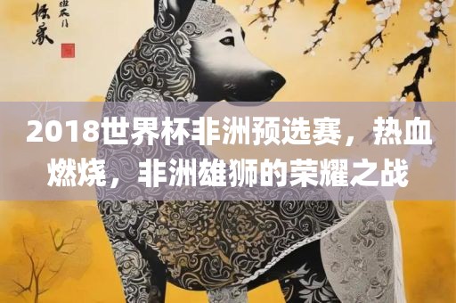 2018世界杯非洲预选赛，热血燃烧，非洲雄狮的荣耀之战