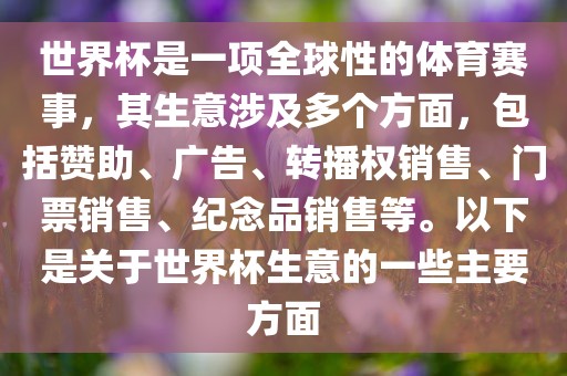 世界杯是一项全球性的体育赛事，其生意涉及多个方面，包括赞助、广告、转播权销售、门票销售、纪念品销售等。以下是关于世界杯生意的一些主要方面