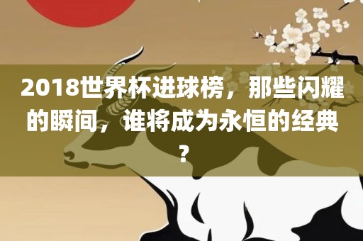 2018世界杯进球榜，那些闪耀的瞬间，谁将成为永恒的经典？洪湖市顺升工程机械租赁有限公司
