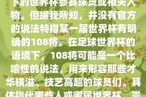 关于世界杯的108将，可能是指在某个特定领域或特定情境下的世界杯参赛球员或相关人物。但据我所知，并没有官方的说法特指某一届世界杯有明确的108将。在足球世界杯的语境下，108将可能是一个比喻性的说法，用来形容那些才华横溢、技艺高超的球员们。具体指代哪些人或哪届世界杯，需要更多的上下文信息才能准确理解。