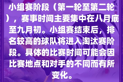 小组赛阶段（第一轮至第二轮），赛事时间主要集中在八月底至九月初。小组赛结束后，排名较高的球队将进入淘汰赛阶段。具体的比赛时间可能会因比赛地点和对手的不同而有所变化。洪湖市顺升工程机械租赁有限公司