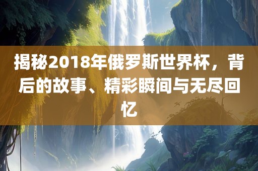 揭秘2018年俄罗斯世界杯，背后的故事、精彩瞬间与无尽回忆洪湖市顺升工程机械租赁有限公司