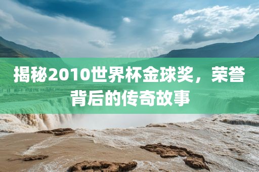 揭秘2010世界杯金球奖，荣誉背后的传奇故事
