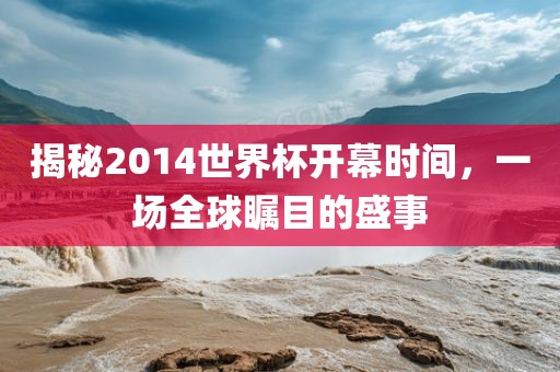 揭秘2014世界杯开幕时间，一场全球瞩目的盛事