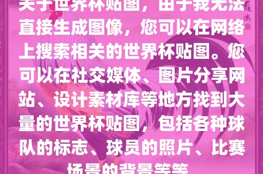 关于世界杯贴图，由于我无法直接生成图像，您可以在网络上搜索相关的世界杯贴图。您可以在社交媒体、图片分享网站、设计素材库等地方找到大量的世界杯贴图，包括各种球队的标志、球员的照片、比赛场景的背景等等。洪湖市顺升工程机械租赁有限公司