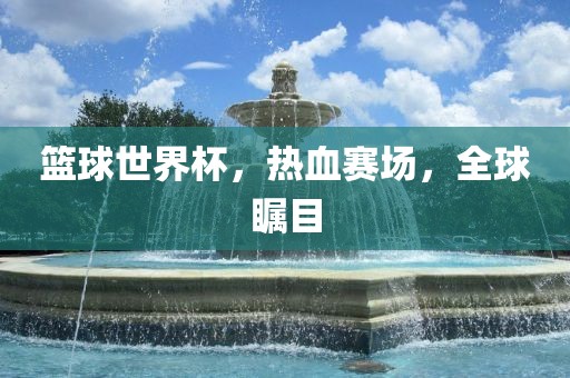 篮球世界杯，热血赛场，全球瞩目洪湖市顺升工程机械租赁有限公司