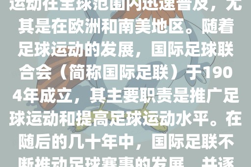 世界杯的由来可以追溯到19世纪末的奥林匹克运动会足球比赛。在随后的几十年里，足球运动在全球范围内迅速普及，尤其是在欧洲和南美地区。随着足球运动的发展，国际足球联合会（简称国际足联）于1904年成立，其主要职责是推广足球运动和提高足球运动水平。在随后的几十年中，国际足联不断推动足球赛事的发展，并逐渐形成了一系列的足球赛事体系。其中最为著名的就是世界杯足球赛。