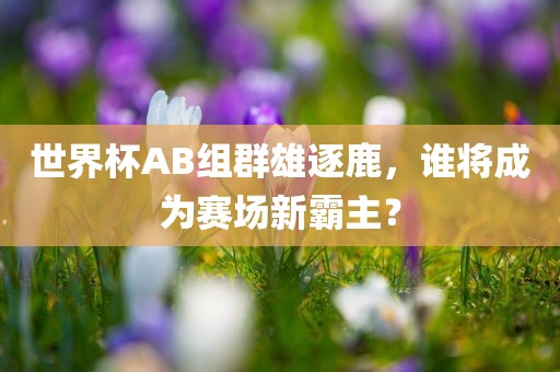 世界杯AB组群雄逐鹿，谁将成为赛场新霸主？