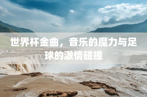 世界杯金曲，音乐的魔力与足球的激情碰撞洪湖市顺升工程机械租赁有限公司