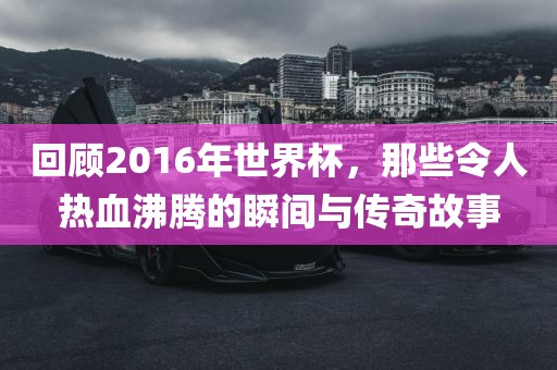回顾2016年世界杯，那些令人热血沸腾的瞬间与传奇故事洪湖市顺升工程机械租赁有限公司