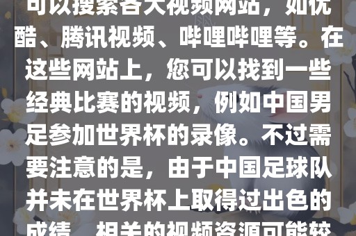 关于中国足球世界杯的视频，您可以搜索各大视频网站，如优酷、腾讯视频、哔哩哔哩等。在这些网站上，您可以找到一些经典比赛的视频，例如中国男足参加世界杯的录像。不过需要注意的是，由于中国足球队并未在世界杯上取得过出色的成绩，相关的视频资源可能较少。
