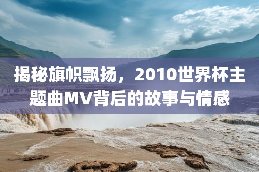 揭秘旗帜飘扬，2010世界杯主题曲MV背后的故事与情感