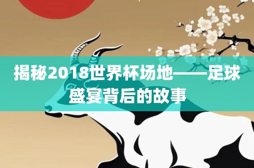 揭秘2018世界杯场地—洪湖市顺升工程机械租赁有限公司—足球盛宴背后的故事
