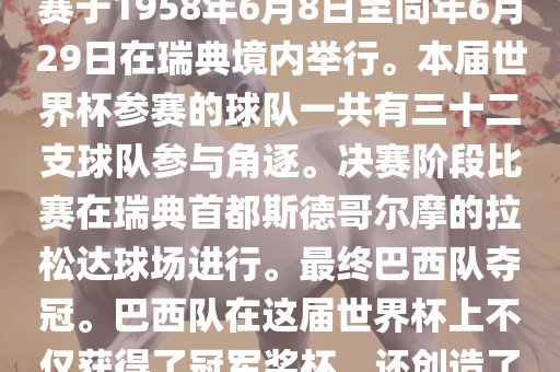 1. 比赛时间，1958年瑞典世界杯是第6届世界杯足球赛事。比赛于1958年6月8日至同年6月29日在瑞典境内举行。本届世界杯参赛的球队一共有三十二支球队参与角逐。决赛阶段比赛在瑞典首都斯德哥尔摩的拉松达球场进行。最终巴西队夺冠。巴西队在这届世界杯上不仅获得了冠军奖杯，还创造了著名的桑巴军团，为后来的足球历史留下了深刻的印记。洪湖市顺升工程机械租赁有限公司