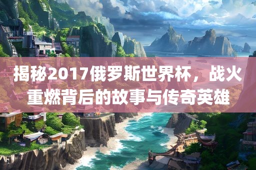 揭秘2017俄罗斯世界杯，战火重燃背后的故事与传奇英雄