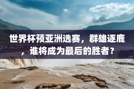 世界杯预亚洲选赛，群雄逐鹿，谁将成为最后的胜者？