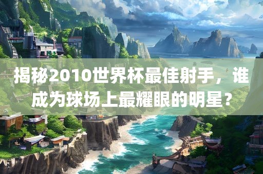 揭秘2010世界杯最佳射手，谁成为球场上最耀眼的明星？