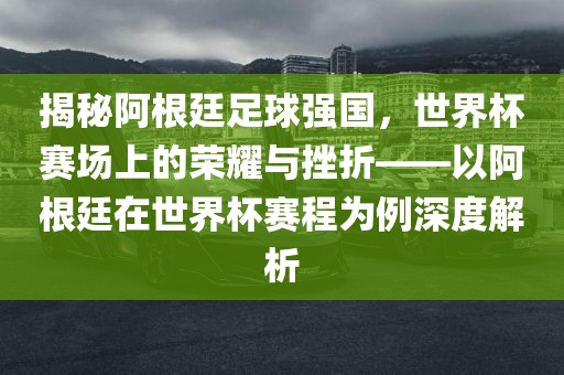 揭秘阿根廷足球强国，世界杯赛场上的荣耀与挫折——以阿根廷在世界杯赛程为例深度解析洪湖市顺升工程机械租赁有限公司