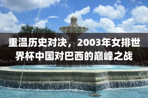 重温历史对决，2003年女排世界杯中国对巴西的巅峰之战