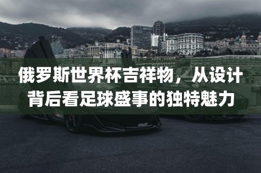 俄罗斯世界杯吉祥物，从设计背后看足球盛事的独特魅力