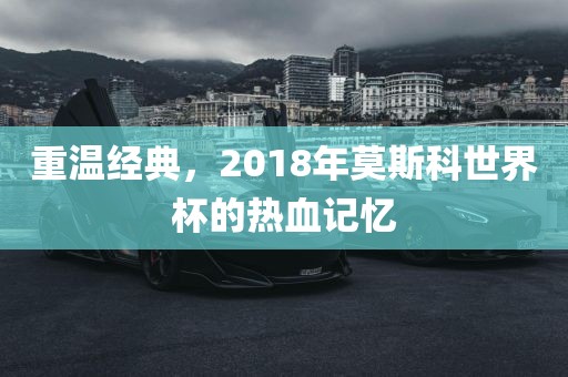 重温经典，2018年莫斯科世界杯的热血记忆洪湖市顺升工程机械租赁有限公司