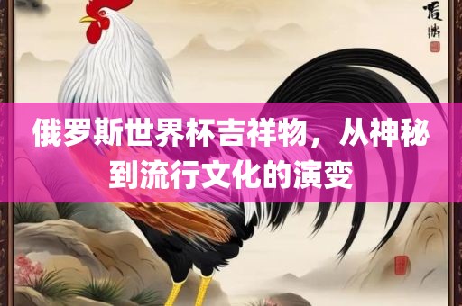 俄罗斯世界杯吉祥物，从神秘到流行文化的演变洪湖市顺升工程机械租赁有限公司