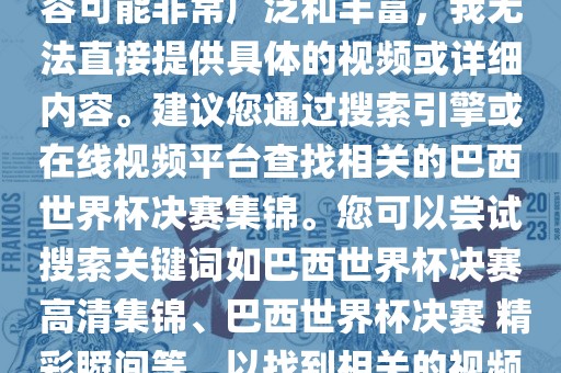 由于巴西世界杯决赛集锦的内容可能非常广泛和丰富，我无法直接提供具体的视频或详细内容。建议您通过搜索引擎或在线视频平台查找相关的巴西世界杯决赛集锦。您可以尝试搜索关键词如巴西世界杯决赛 高清集锦、巴西世界杯决赛 精彩瞬间等，以找到相关的视频和报道。