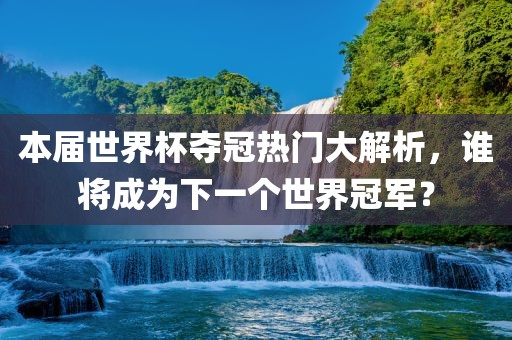 本届世界杯夺冠热门大解析，谁将成为下一个世界冠军？