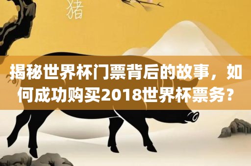 揭秘世界杯门票背后的故事，如何成功购买2018世界杯票务？洪湖市顺升工程机械租赁有限公司